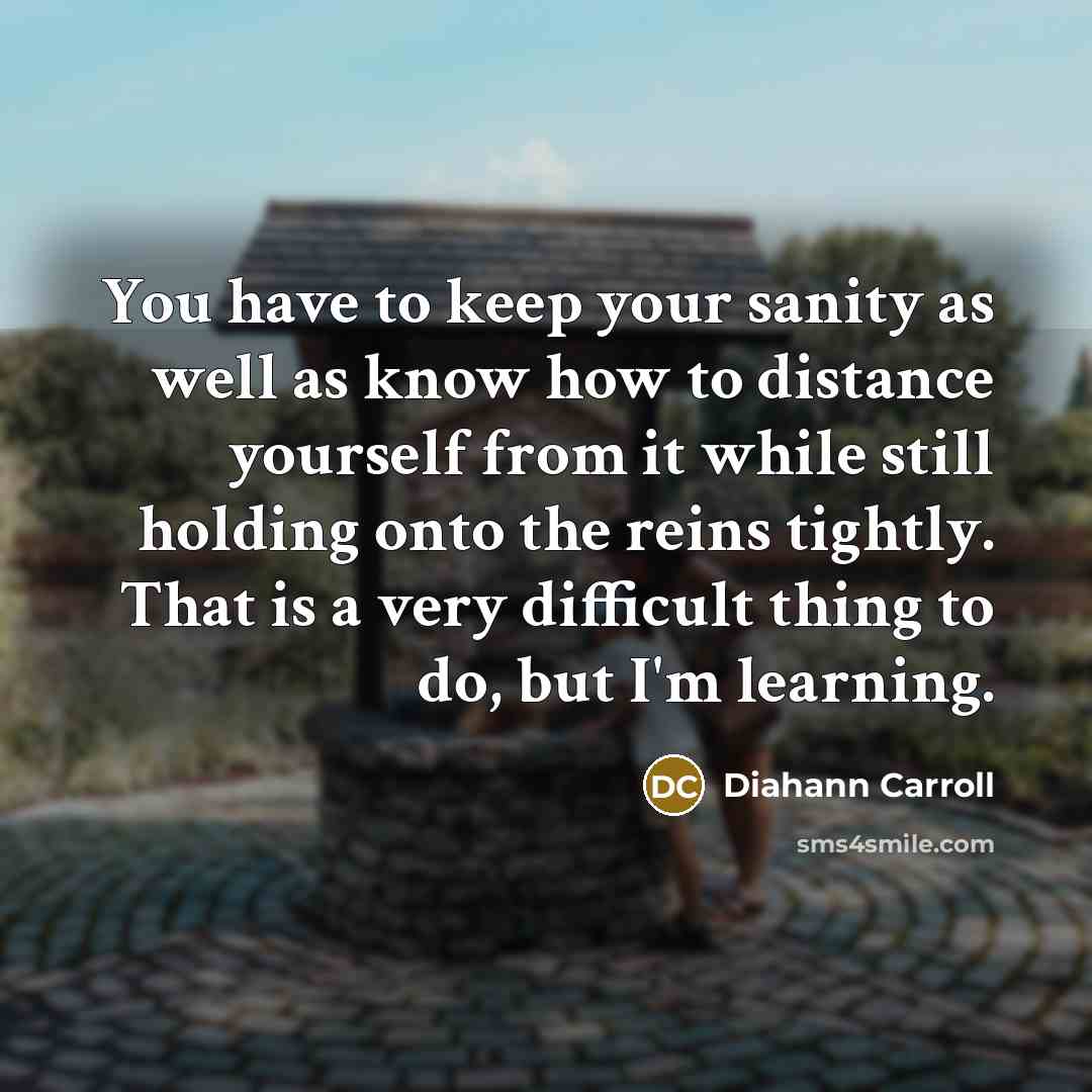“You have to keep your sanity as well as know how to distance yourself from it while still holding onto the reins tightly. That is a very difficult thing to do, but I'm learning.” quote by Diahann Carroll
