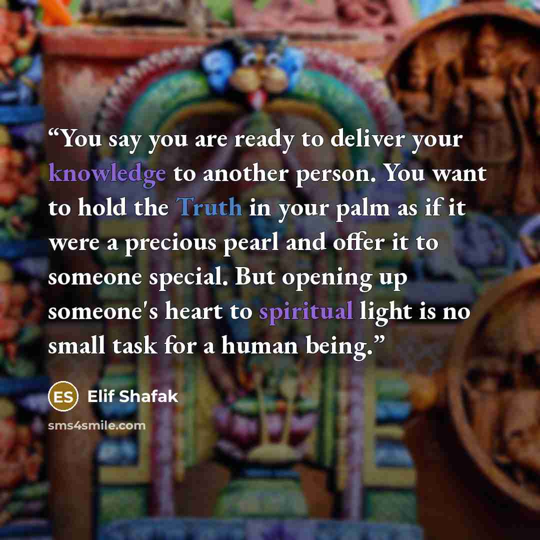 “You say you are ready to deliver your knowledge to another person. You want to hold the Truth in your palm as if it were a precious pearl and offer it to someone special. But opening up someone's heart to spiritual light is no small task for a human being.” quote by Elif Shafak