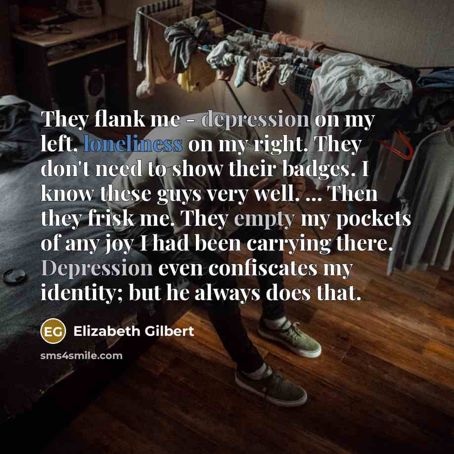 “They flank me - depression on my left, loneliness on my right. They don't need to show their badges. I know these guys very well. ... Then they frisk me. They empty my pockets of any joy I had been carrying there. Depression even confiscates my identity; but he always does that.” quote by Elizabeth Gilbert