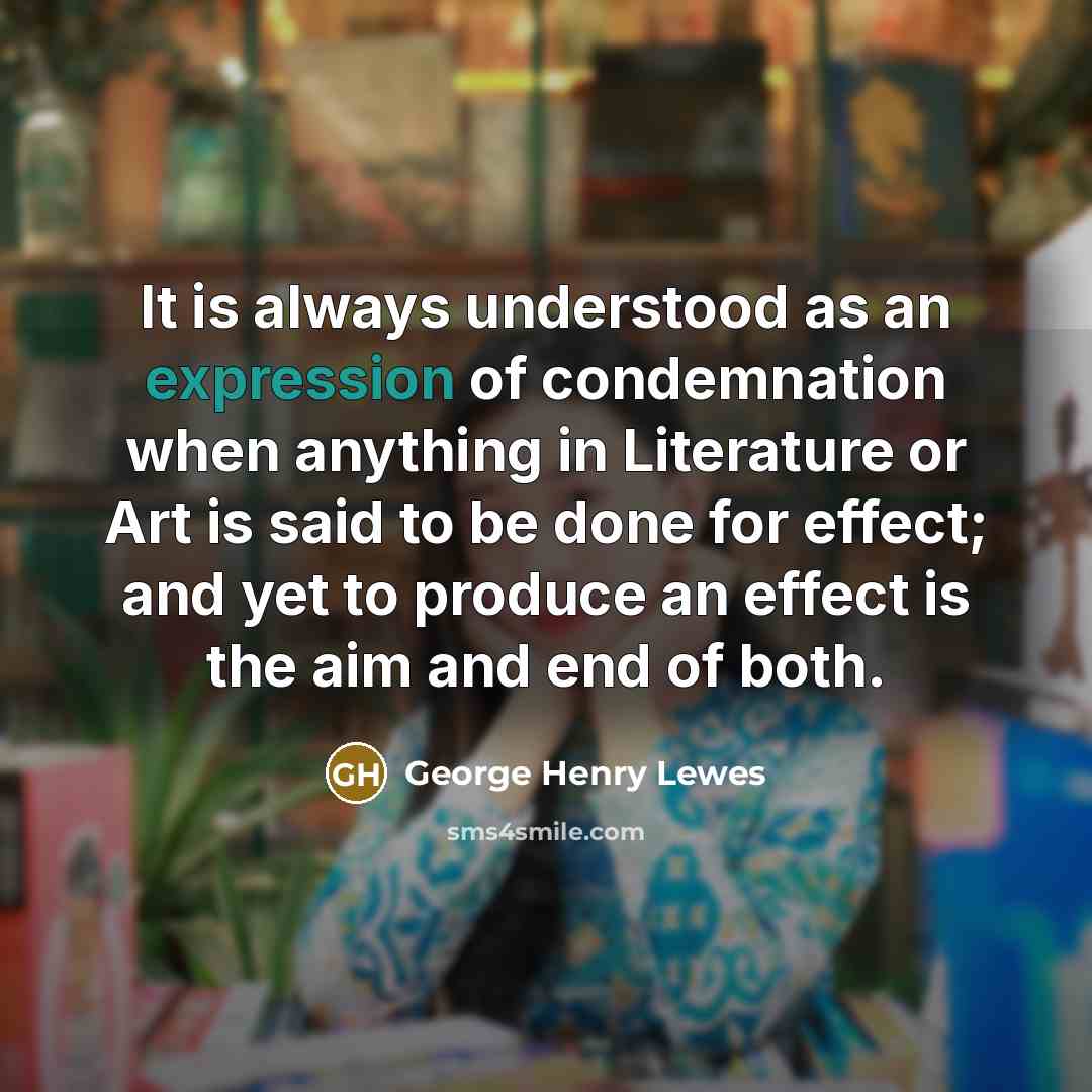 “It is always understood as an expression of condemnation when anything in Literature or Art is said to be done for effect; and yet to produce an effect is the aim and end of both.” quote by George Henry Lewes