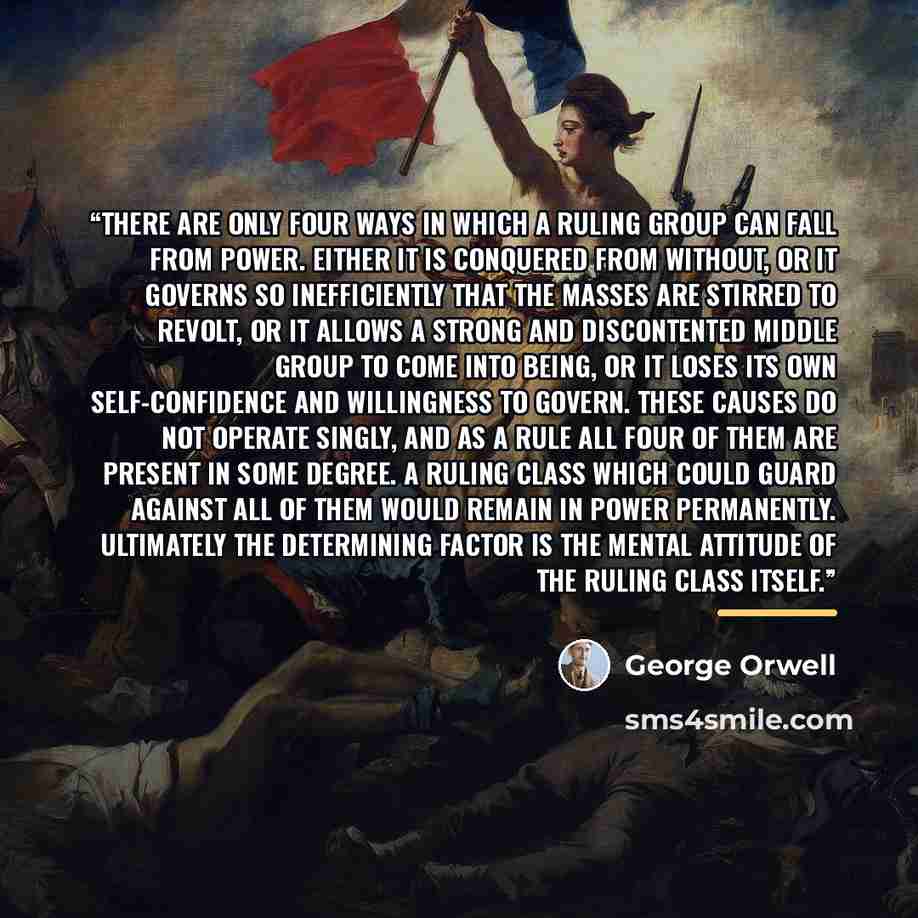 “There are only four ways in which a ruling group can fall from power. Either it is conquered from without, or it governs so inefficiently that the masses are stirred to revolt, or it allows a strong and discontented Middle Group to come into being, or it loses its own self-confidence and…” quote by George Orwell
