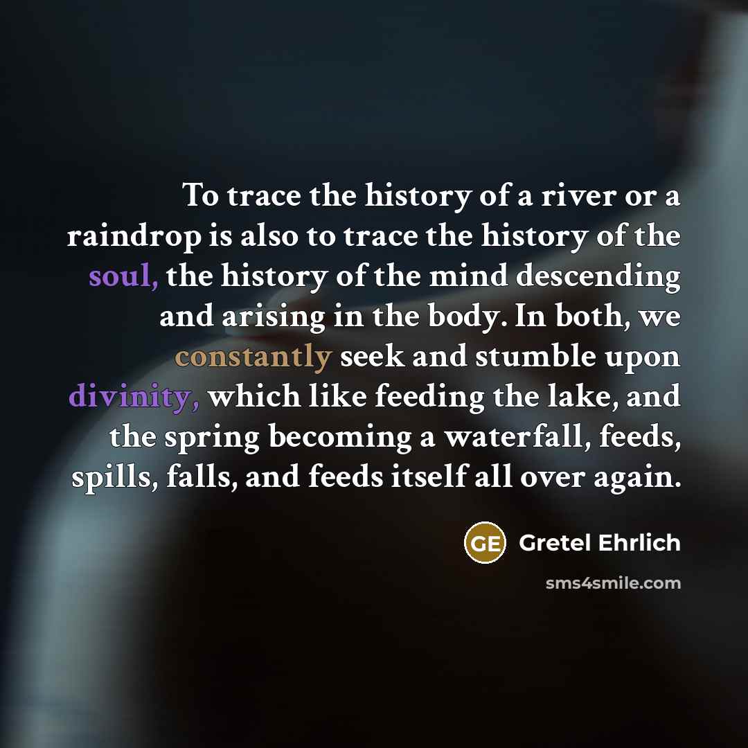 “To trace the history of a river or a raindrop is also to trace the history of the soul, the history of the mind descending and arising in the body. In both, we constantly seek and stumble upon divinity, which like feeding the lake, and the spring becoming a waterfall, feeds, spills, falls, and…” quote by Gretel Ehrlich
