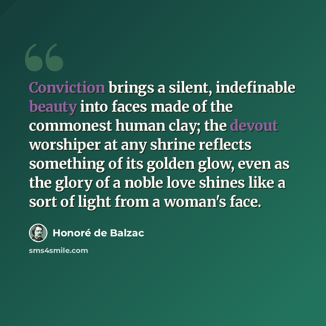 “Conviction brings a silent, indefinable beauty into faces made of the commonest human clay; the devout worshiper at any shrine reflects something of its golden glow, even as the glory of a noble love shines like a sort of light from a woman's face.” quote by Honore de Balzac