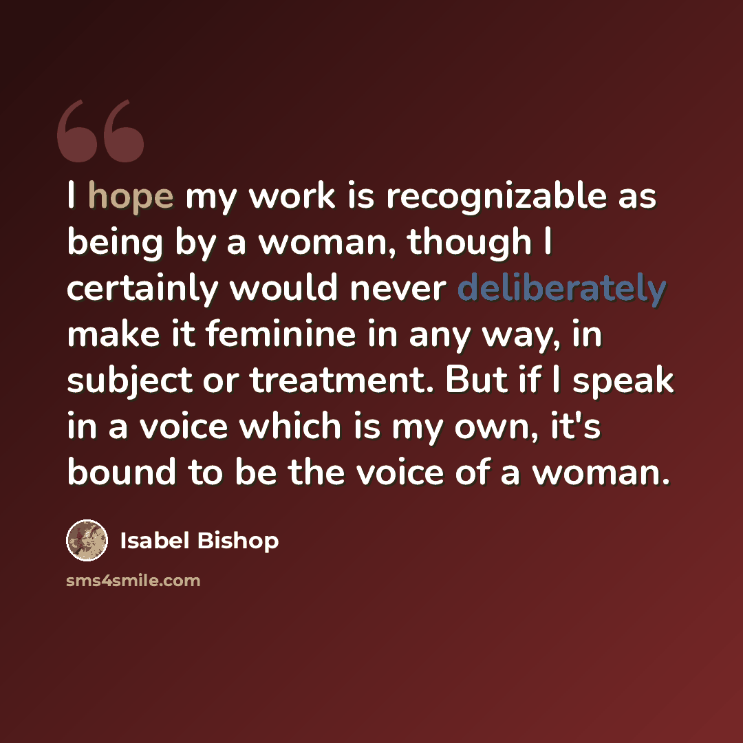 “I hope my work is recognizable as being by a woman, though I certainly would never deliberately make it feminine in any way, in subject or treatment. But if I speak in a voice which is my own, it's bound to be the voice of a woman.” quote by Isabel Bishop