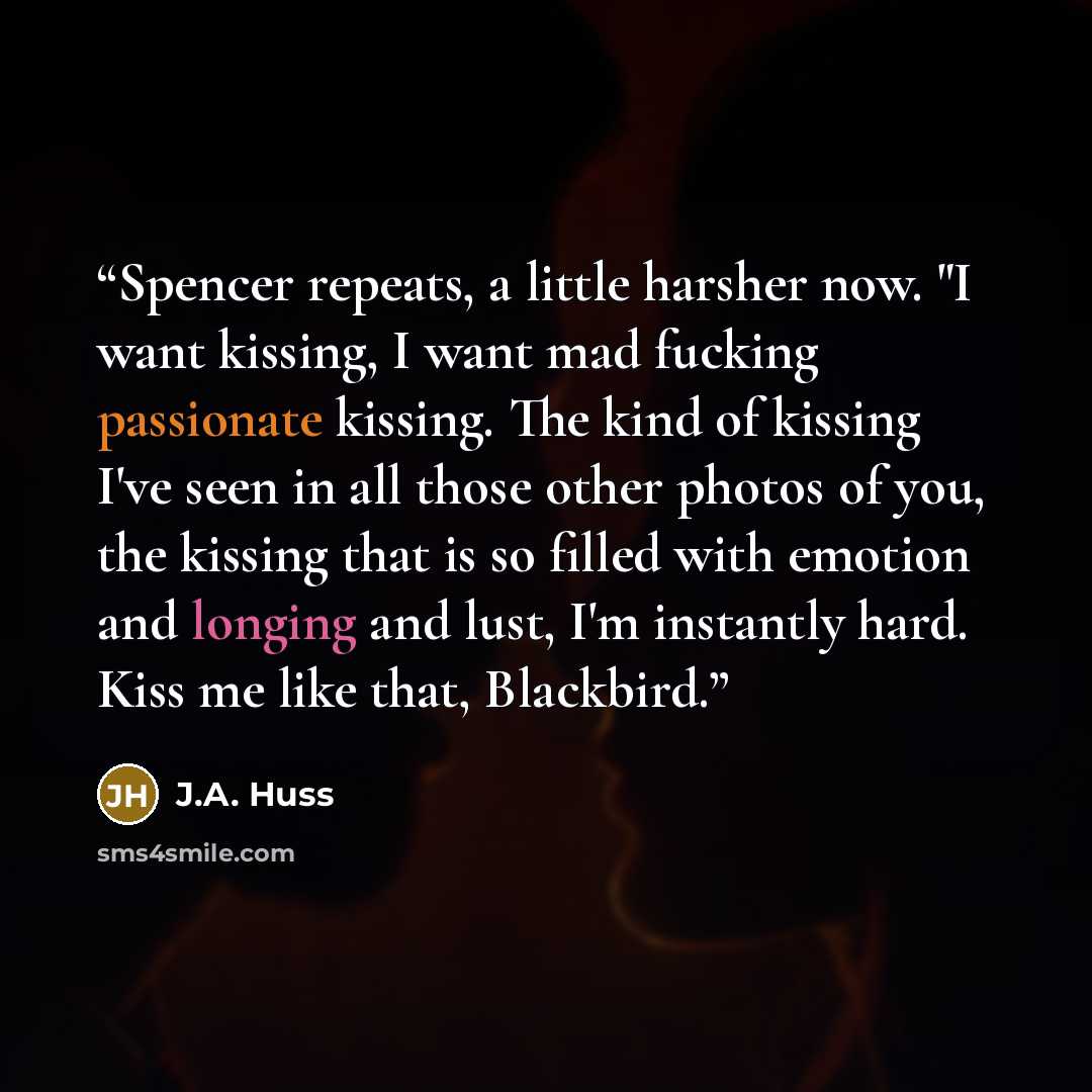 “Spencer repeats, a little harsher now. "I want kissing, I want mad fucking passionate kissing. The kind of kissing I've seen in all those other photos of you, the kissing that is so filled with emotion and longing and lust, I'm instantly hard. Kiss me like that, Blackbird.” quote by J.A. Huss