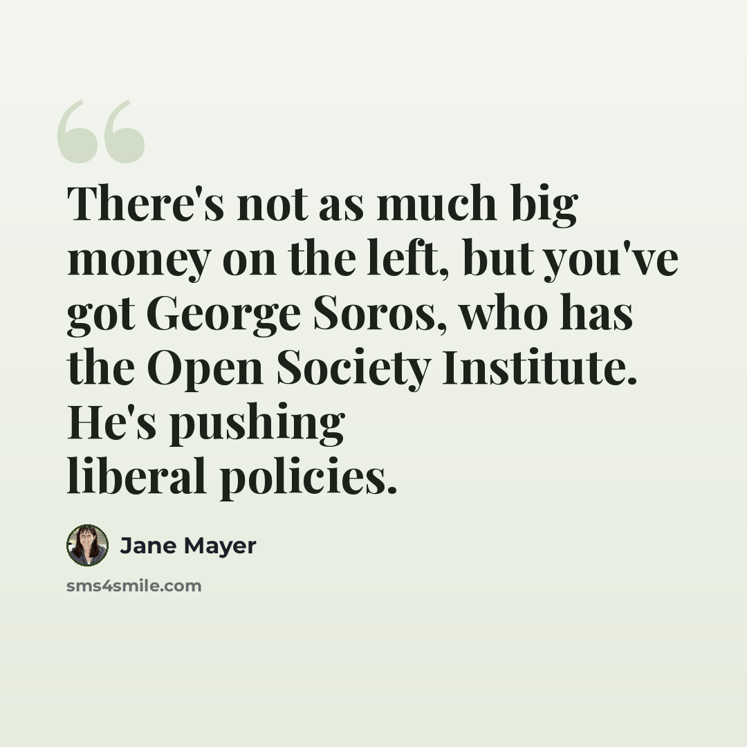 “There's not as much big money on the left, but you've got George Soros, who has the Open Society Institute. He's pushing liberal policies.” quote by Jane Mayer