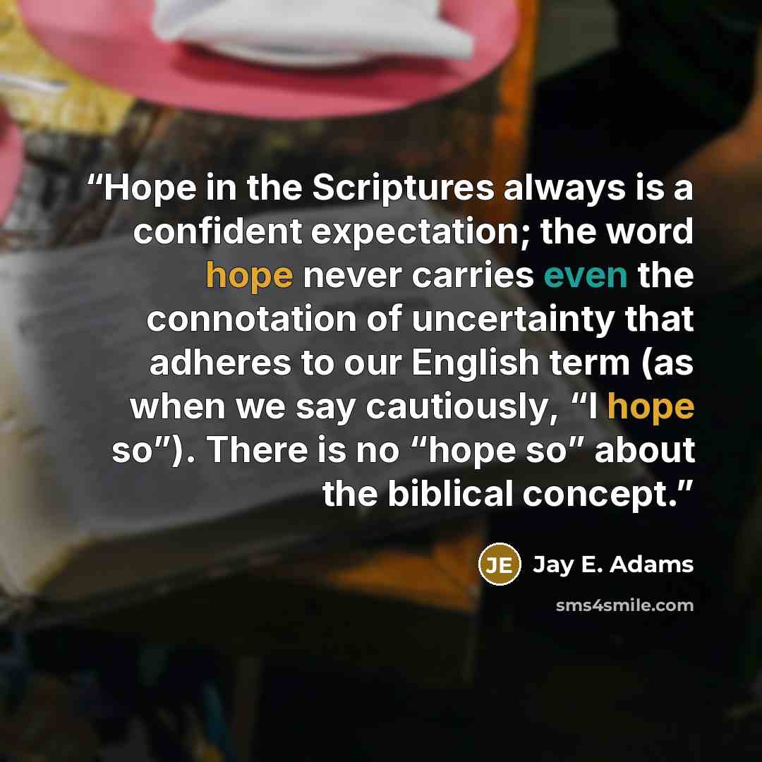 “Hope in the Scriptures always is a confident expectation; the word hope never carries even the connotation of uncertainty that adheres to our English term (as when we say cautiously, “I hope so”). There is no “hope so” about the biblical concept.” quote by Jay E. Adams