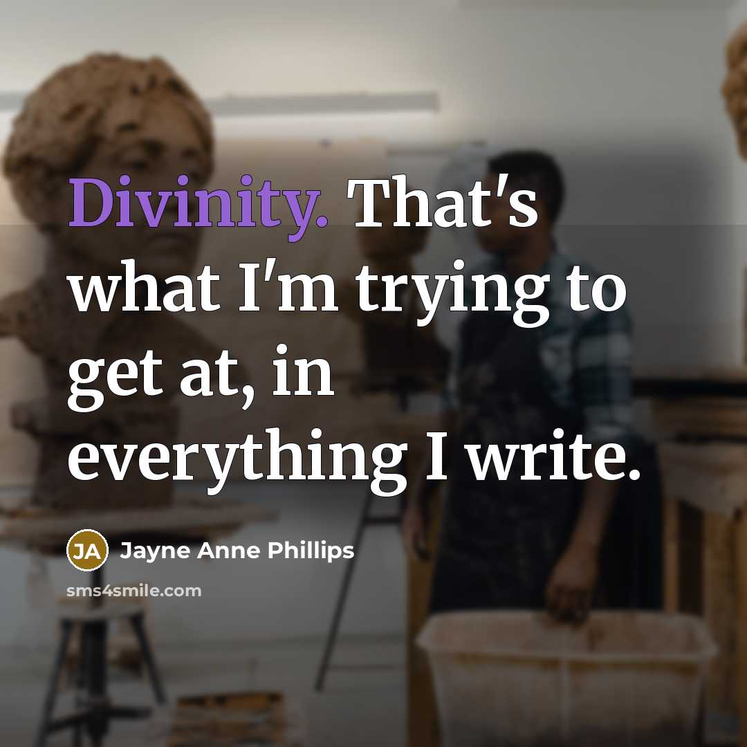 “Divinity. That's what I'm trying to get at, in everything I write.” quote by Jayne Anne Phillips