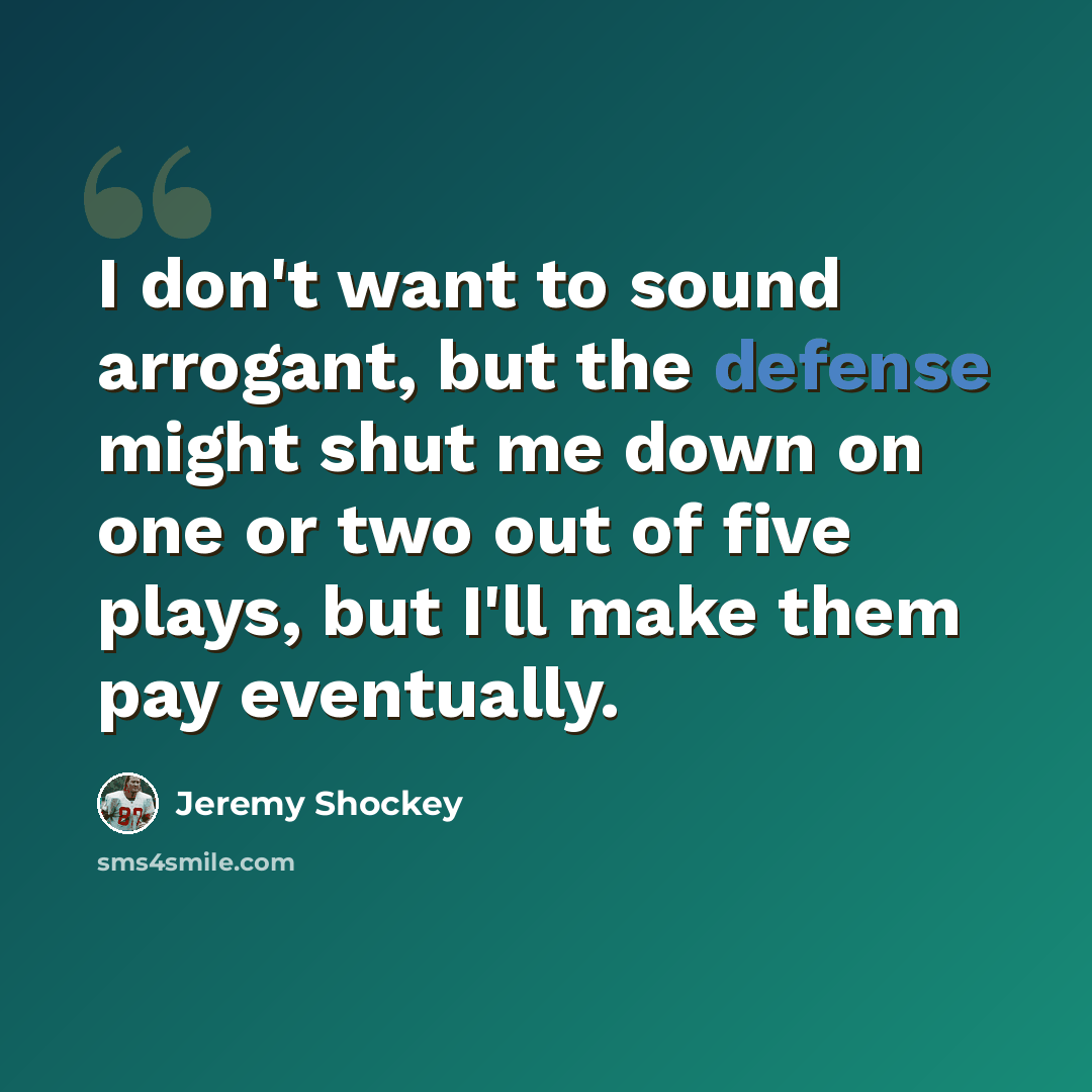 “I don't want to sound arrogant, but the defense might shut me down on one or two out of five plays, but I'll make them pay eventually.” quote by Jeremy Shockey