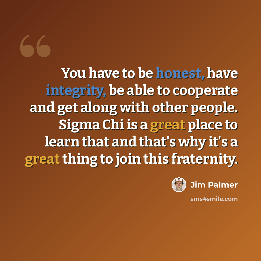 “You have to be honest, have integrity, be able to cooperate and get along with other people. Sigma Chi is a great place to learn that and that's why it's a great thing to join this fraternity.” quote by Jim Palmer