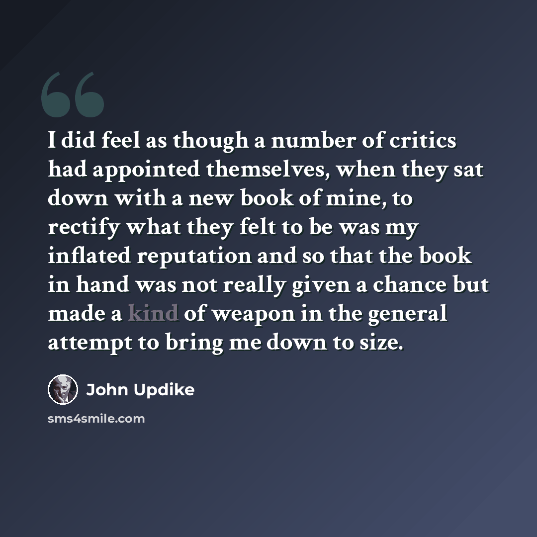 “I did feel as though a number of critics had appointed themselves, when they sat down with a new book of mine, to rectify what they felt to be was my inflated reputation and so that the book in hand was not really given a chance but made a kind of weapon in the general attempt to bring me down to…” quote by John Updike