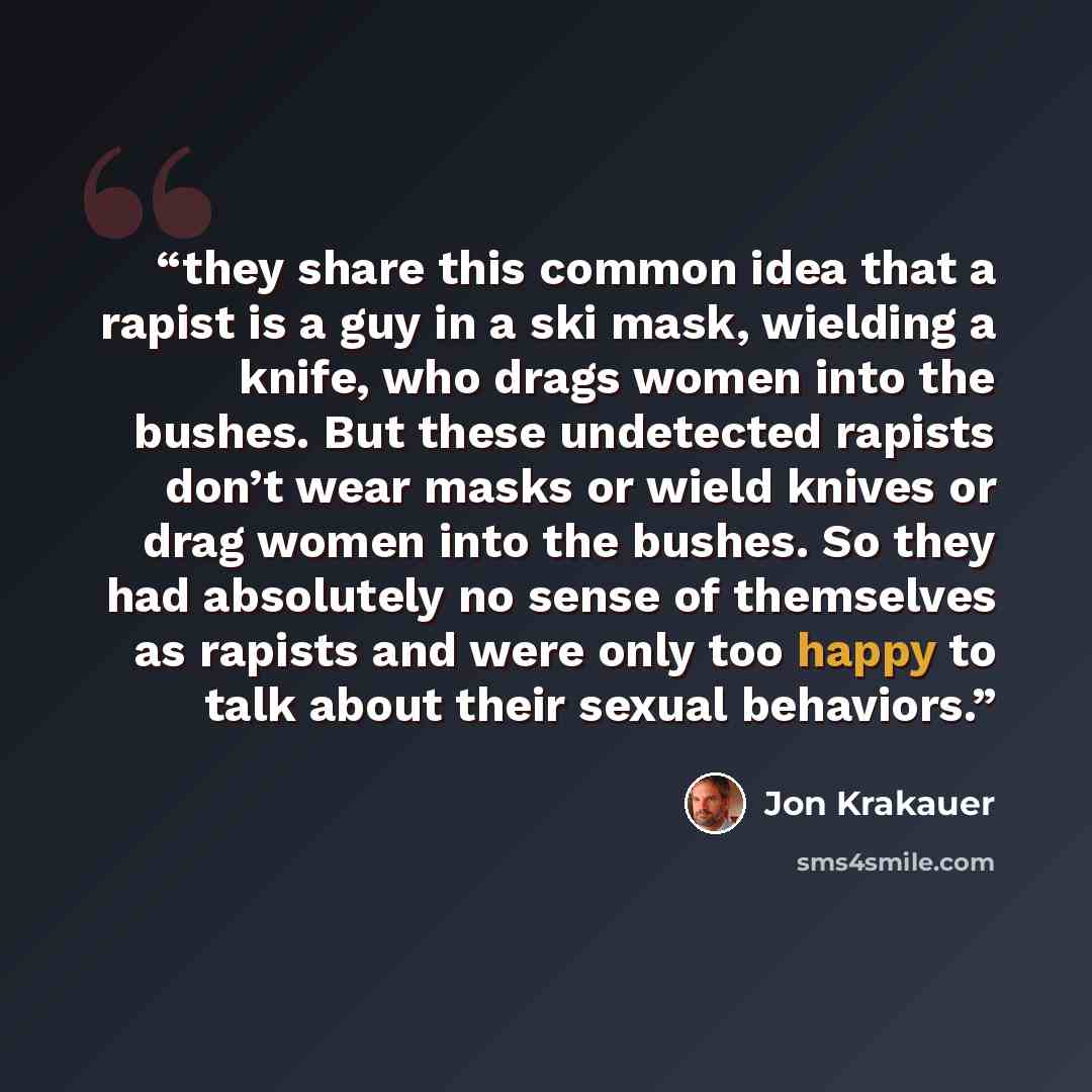 “they share this common idea that a rapist is a guy in a ski mask, wielding a knife, who drags women into the bushes. But these undetected rapists don’t wear masks or wield knives or drag women into the bushes. So they had absolutely no sense of themselves as rapists and were only too happy to talk…” quote by Jon Krakauer