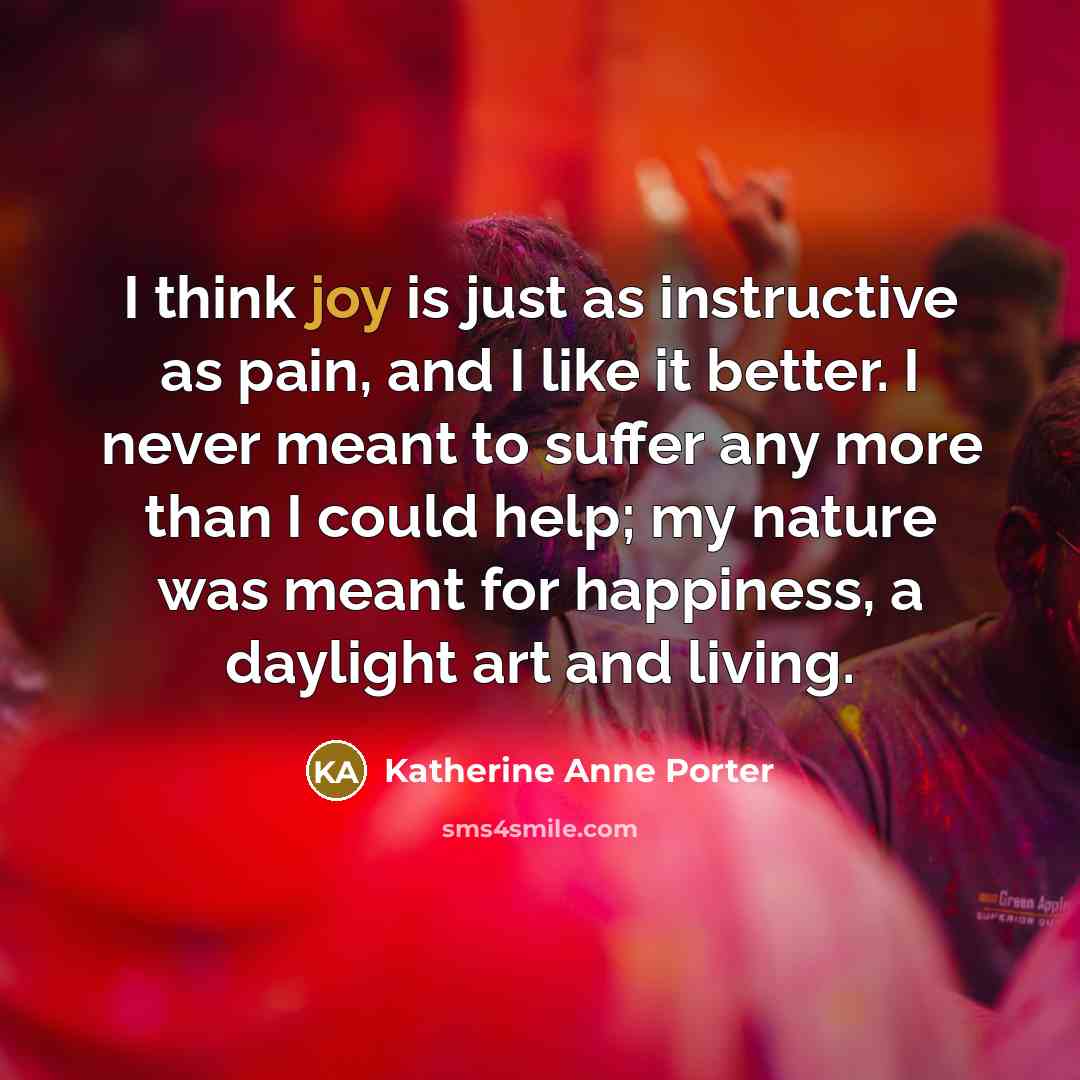 “I think joy is just as instructive as pain, and I like it better. I never meant to suffer any more than I could help; my nature was meant for happiness, a daylight art and living.” quote by Katherine Anne Porter