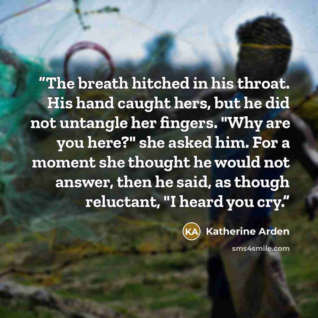 “The breath hitched in his throat. His hand caught hers, but he did not untangle her fingers. "Why are you here?" she asked him. For a moment she thought he would not answer, then he said, as though reluctant, "I heard you cry.” quote by Katherine Arden