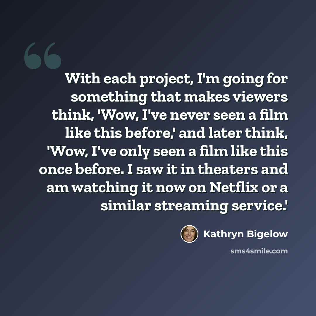“With each project, I'm going for something that makes viewers think, 'Wow, I've never seen a film like this before,' and later think, 'Wow, I've only seen a film like this once before. I saw it in theaters and am watching it now on Netflix or a similar streaming service.'” quote by Kathryn Bigelow