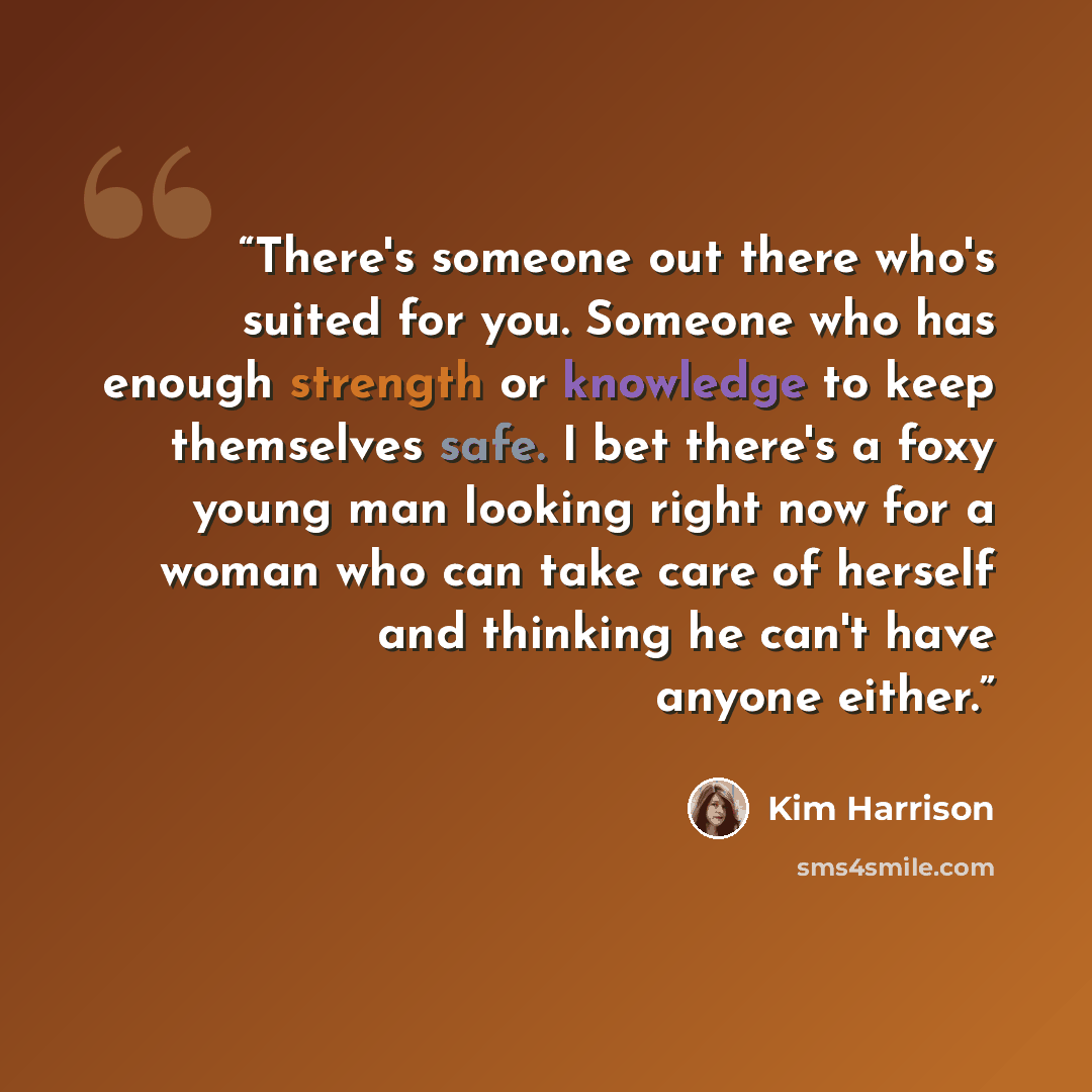 “There's someone out there who's suited for you. Someone who has enough strength or knowledge to keep themselves safe. I bet there's a foxy young man looking right now for a woman who can take care of herself and thinking he can't have anyone either.” quote by Kim Harrison