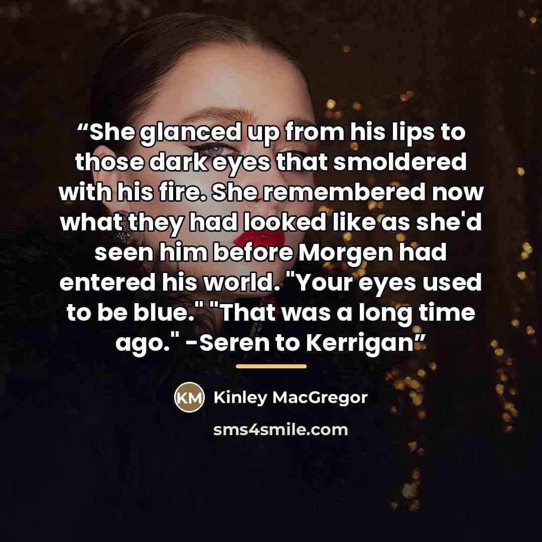 “She glanced up from his lips to those dark eyes that smoldered with his fire. She remembered now what they had looked like as she'd seen him before Morgen had entered his world. "Your eyes used to be blue." "That was a long time ago." -Seren to Kerrigan” quote by Kinley MacGregor