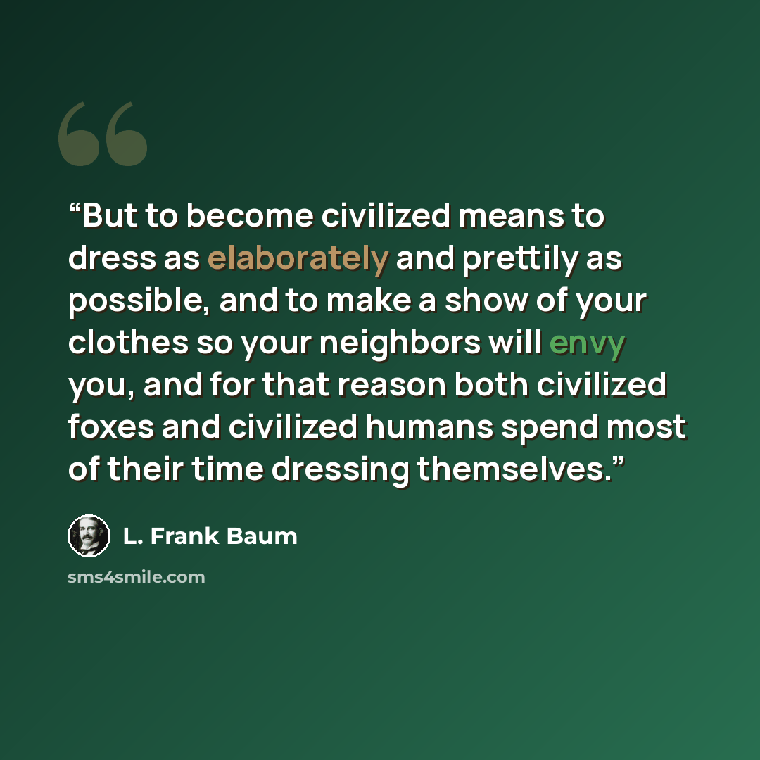 “But to become civilized means to dress as elaborately and prettily as possible, and to make a show of your clothes so your neighbors will envy you, and for that reason both civilized foxes and civilized humans spend most of their time dressing themselves.” quote by L. Frank Baum