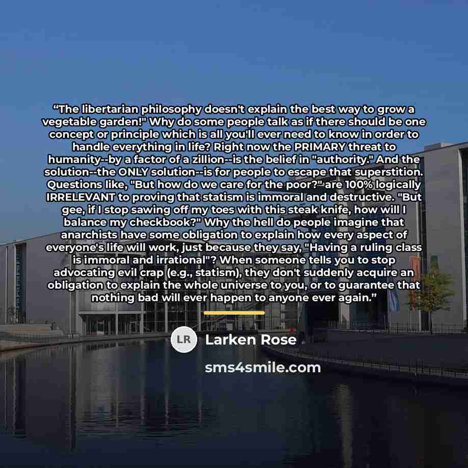 “The libertarian philosophy doesn't explain the best way to grow a vegetable garden!" Why do some people talk as if there should be one concept or principle which is all you'll ever need to know in order to handle everything in life? Right now the PRIMARY threat to humanity--by a factor of a…” quote by Larken Rose