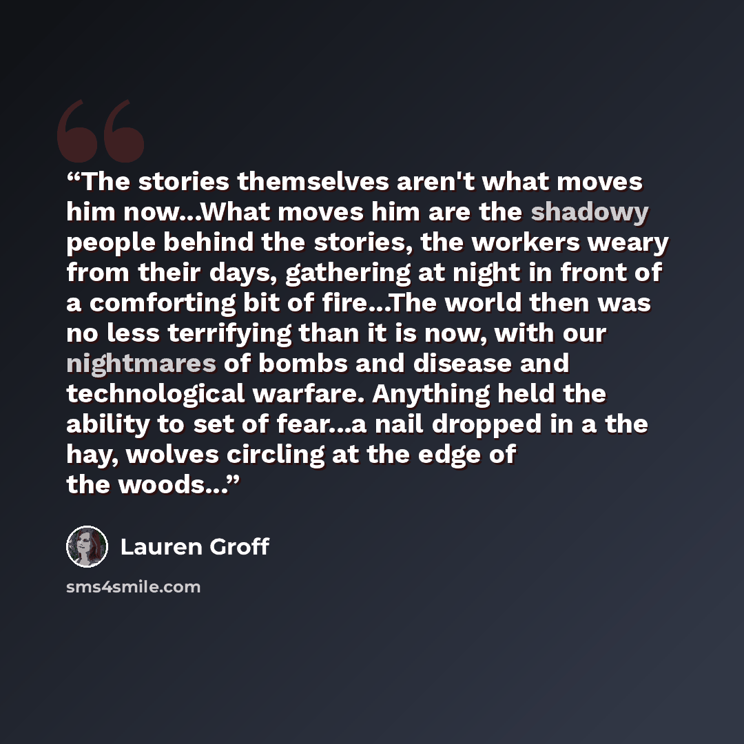 “The stories themselves aren't what moves him now...What moves him are the shadowy people behind the stories, the workers weary from their days, gathering at night in front of a comforting bit of fire...The world then was no less terrifying than it is now, with our nightmares of bombs and disease…” quote by Lauren Groff