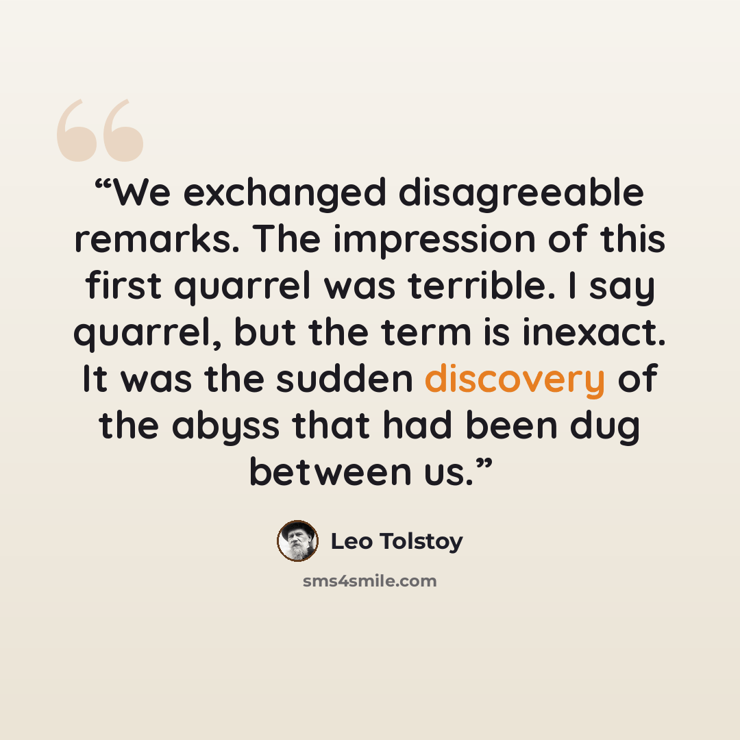 “We exchanged disagreeable remarks. The impression of this first quarrel was terrible. I say quarrel, but the term is inexact. It was the sudden discovery of the abyss that had been dug between us.” quote by Leo Tolstoy