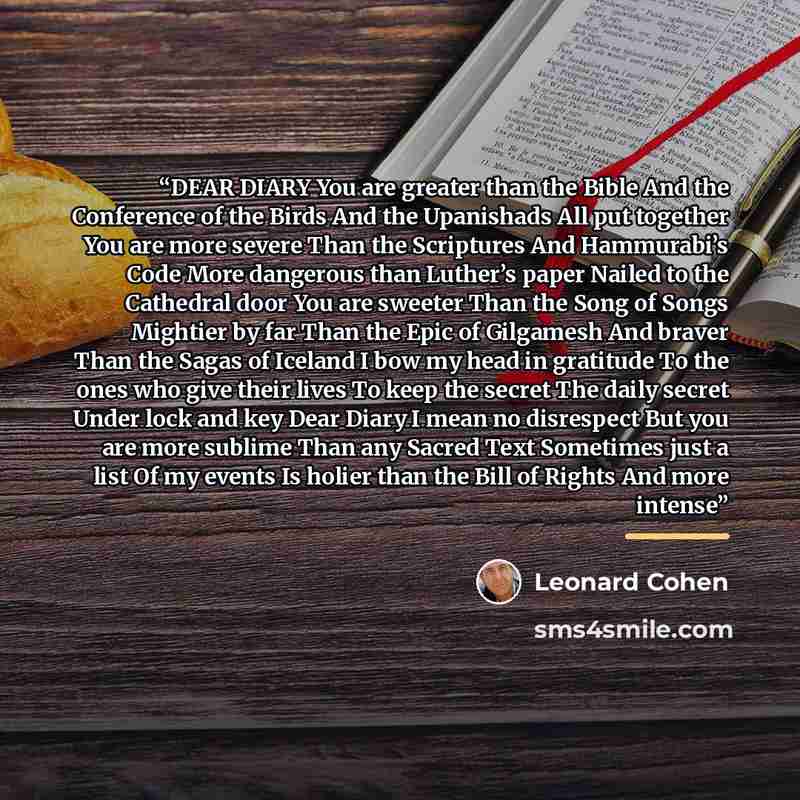 “DEAR DI­ARY You are greater than the Bible And the Con­fer­ence of the Birds And the Up­an­ishads All put to­geth­er You are more se­vere Than the Scrip­tures And Ham­mura­bi’s Code More dan­ger­ous than Luther’s pa­per Nailed to the Cathe­dral door You are sweet­er Than the Song of Songs…” quote by Leonard Cohen