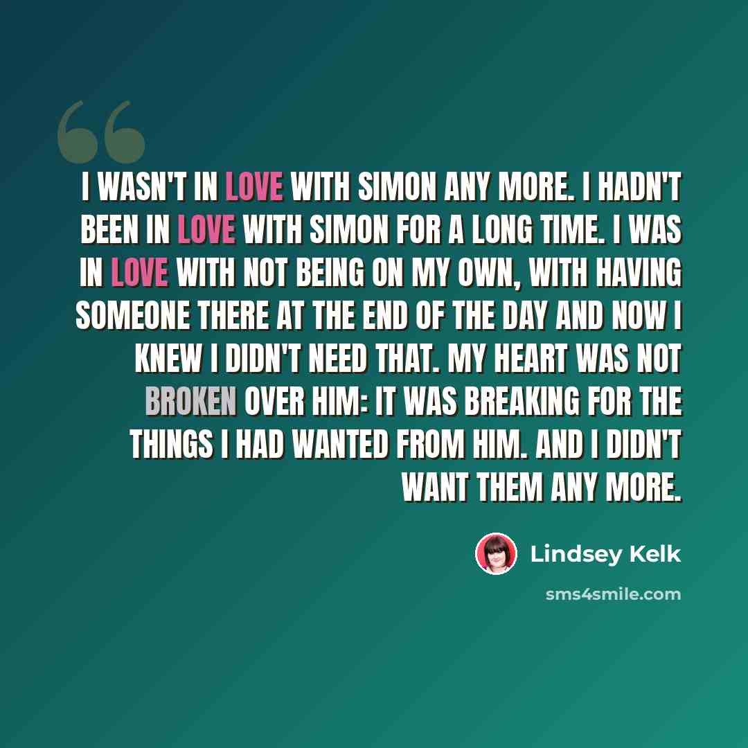 “I wasn't in love with Simon any more. I hadn't been in love with Simon for a long time. I was in love with not being on my own, with having someone there at the end of the day and now I knew I didn't need that. My heart was not broken over him: it was breaking for the things I had wanted from him…” quote by Lindsey Kelk