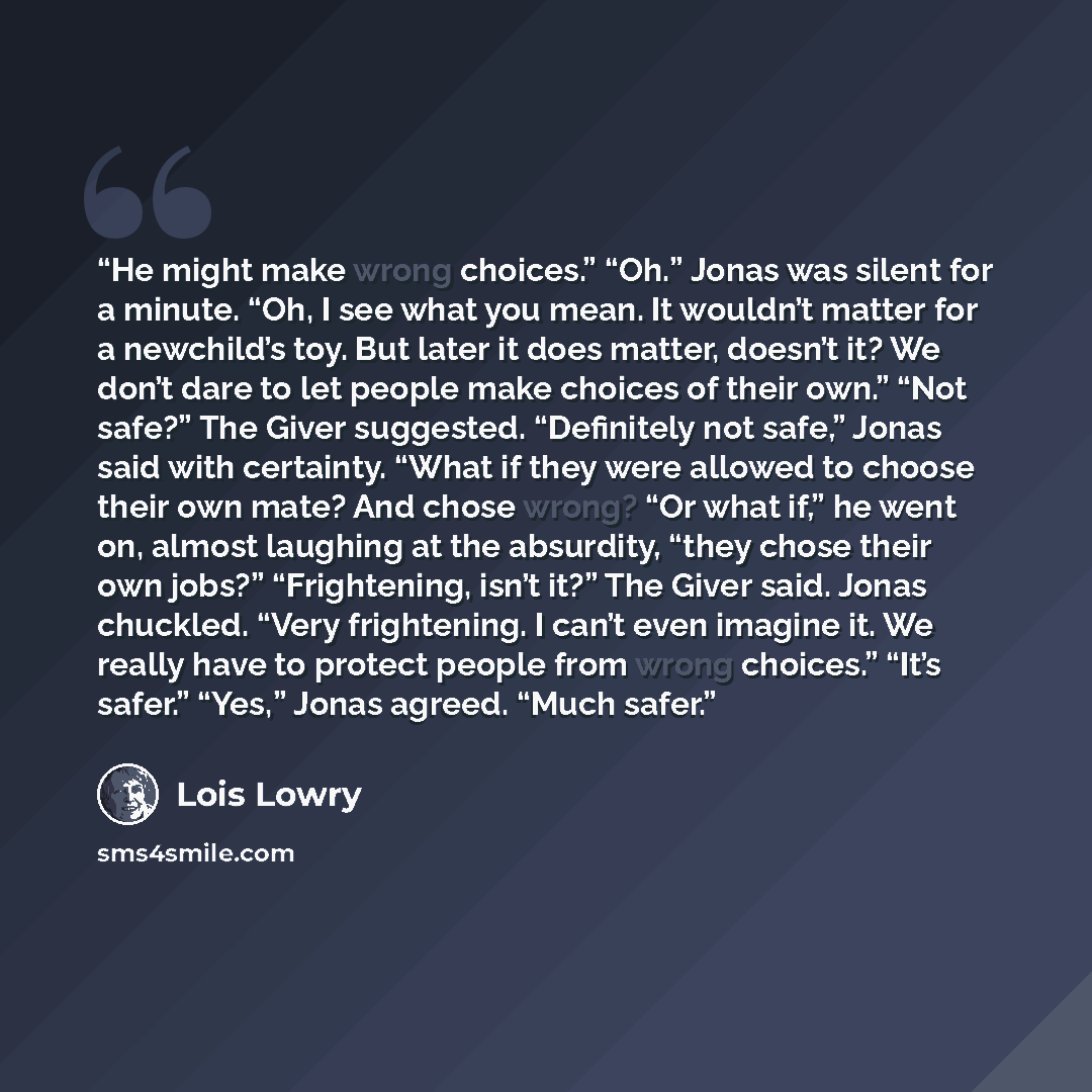 “He might make wrong choices.” “Oh.” Jonas was silent for a minute. “Oh, I see what you mean. It wouldn’t matter for a newchild’s toy. But later it does matter, doesn’t it? We don’t dare to let people make choices of their own.” “Not safe?” The Giver suggested. “Definitely not safe,” Jonas said…” quote by Lois Lowry