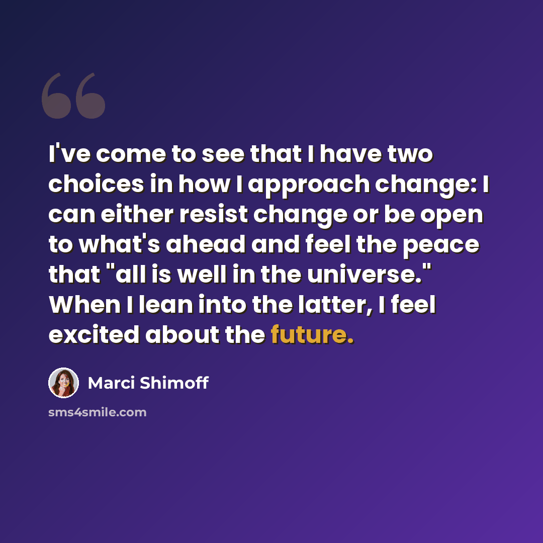 “I've come to see that I have two choices in how I approach change: I can either resist change or be open to what's ahead and feel the peace that "all is well in the universe." When I lean into the latter, I feel excited about the future.” quote by Marci Shimoff