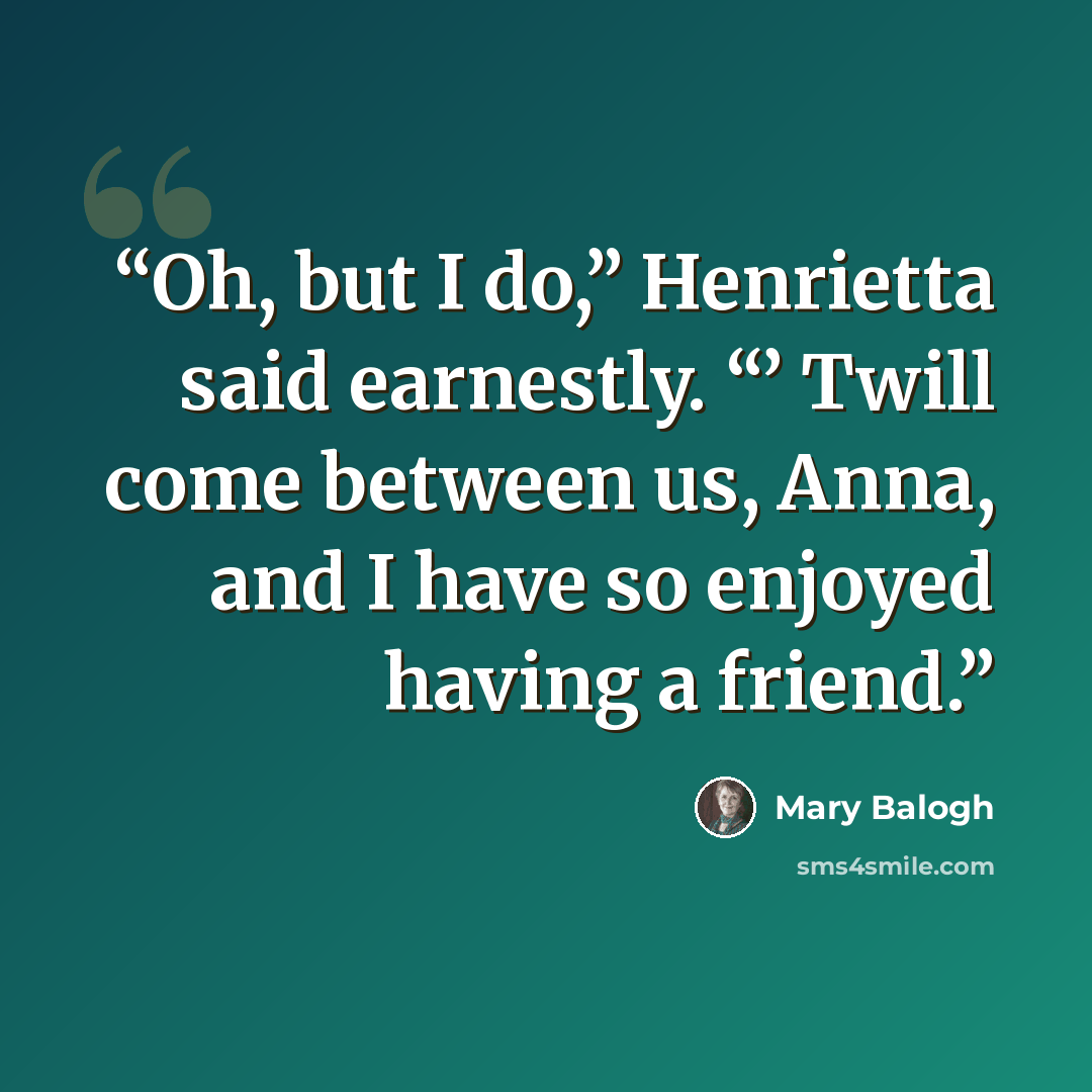 “Oh, but I do,” Henrietta said earnestly. “’ Twill come between us, Anna, and I have so enjoyed having a friend.” quote by Mary Balogh