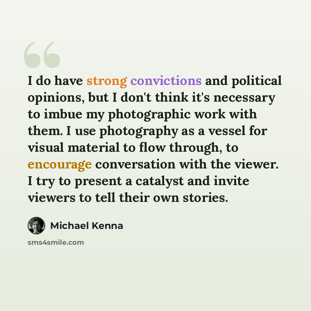 “I do have strong convictions and political opinions, but I don't think it's necessary to imbue my photographic work with them. I use photography as a vessel for visual material to flow through, to encourage conversation with the viewer. I try to present a catalyst and invite viewers to tell their…” quote by Michael Kenna