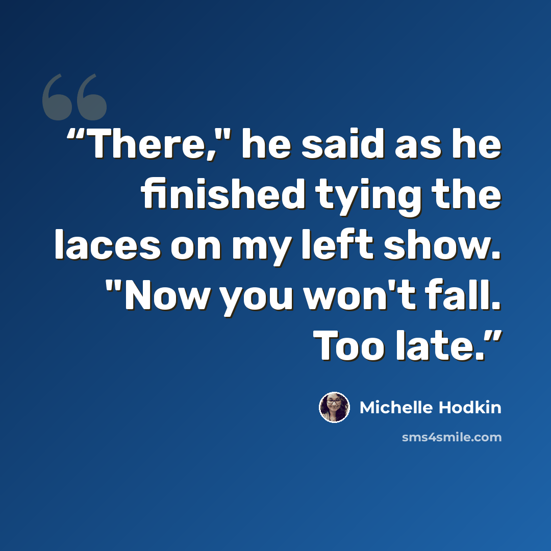 “There," he said as he finished tying the laces on my left show. "Now you won't fall. Too late.” quote by Michelle Hodkin
