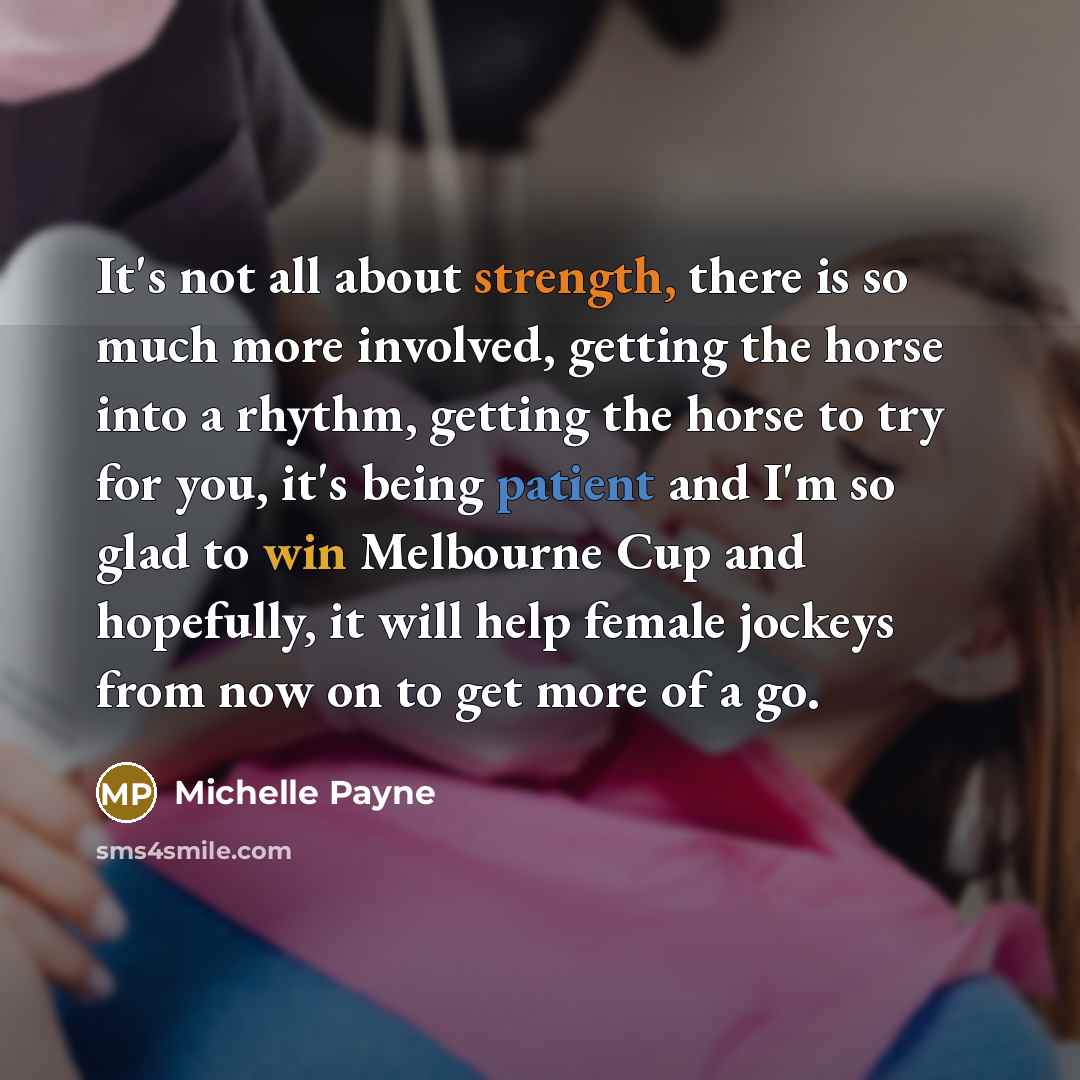 “It's not all about strength, there is so much more involved, getting the horse into a rhythm, getting the horse to try for you, it's being patient and I'm so glad to win Melbourne Cup and hopefully, it will help female jockeys from now on to get more of a go.” quote by Michelle Payne