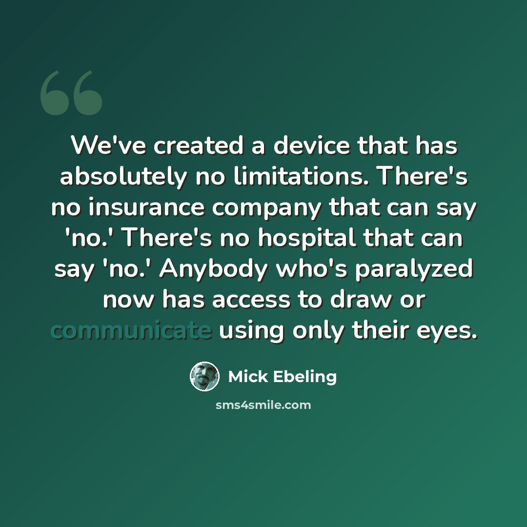 “We've created a device that has absolutely no limitations. There's no insurance company that can say 'no.' There's no hospital that can say 'no.' Anybody who's paralyzed now has access to draw or communicate using only their eyes.” quote by Mick Ebeling