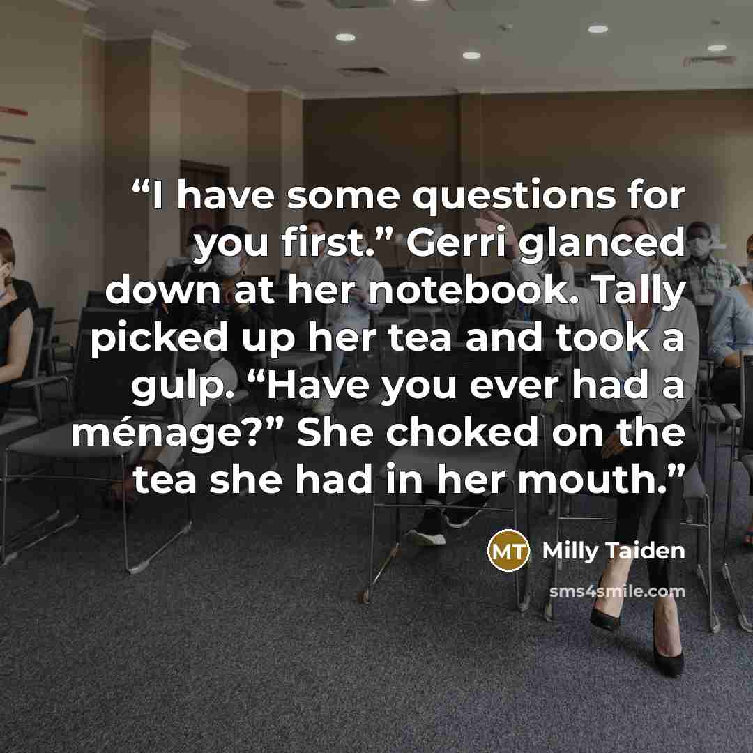 “I have some questions for you first.” Gerri glanced down at her notebook. Tally picked up her tea and took a gulp. “Have you ever had a ménage?” She choked on the tea she had in her mouth.” quote by Milly Taiden