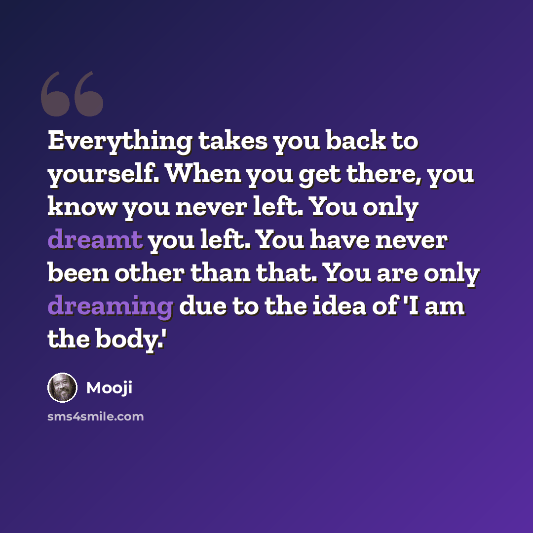 “Everything takes you back to yourself. When you get there, you know you never left. You only dreamt you left. You have never been other than that. You are only dreaming due to the idea of 'I am the body.'” quote by Mooji