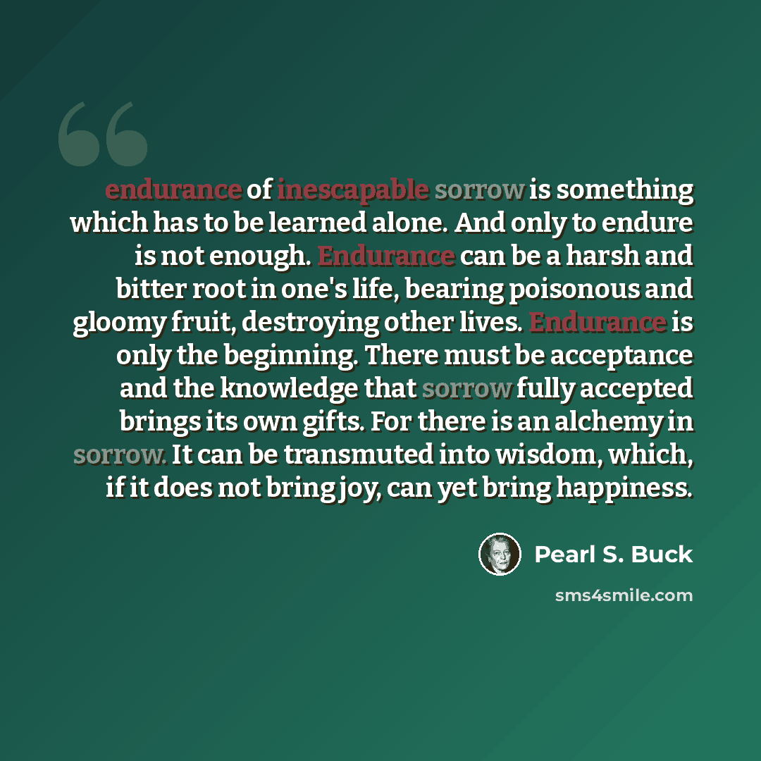 “endurance of inescapable sorrow is something which has to be learned alone. And only to endure is not enough. Endurance can be a harsh and bitter root in one's life, bearing poisonous and gloomy fruit, destroying other lives. Endurance is only the beginning. There must be acceptance and the…” quote by Pearl S. Buck