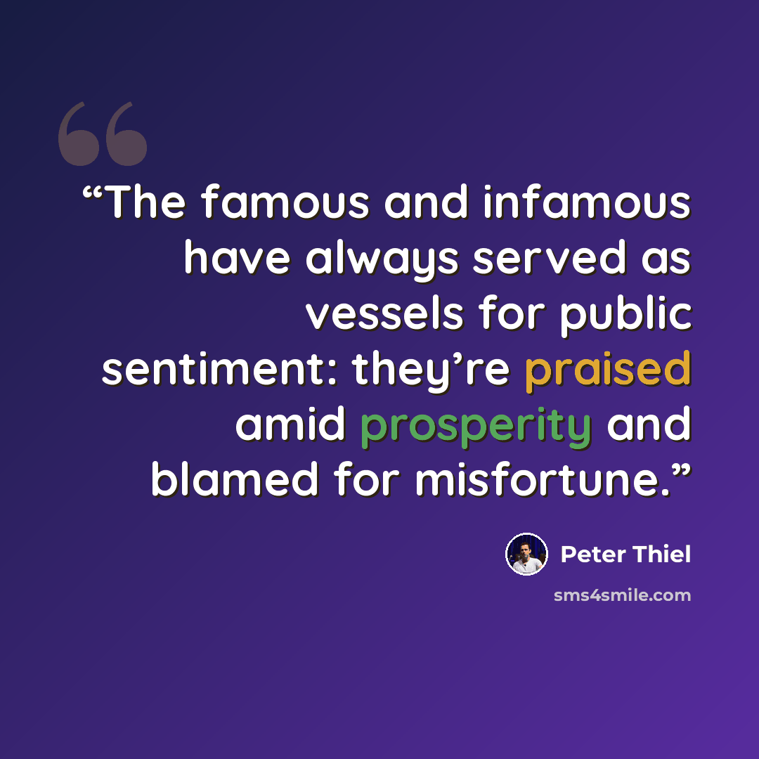“The famous and infamous have always served as vessels for public sentiment: they’re praised amid prosperity and blamed for misfortune.” quote by Peter Thiel