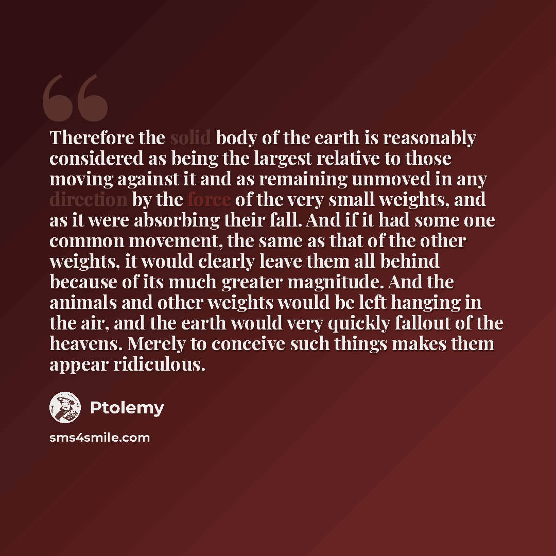 “Therefore the solid body of the earth is reasonably considered as being the largest relative to those moving against it and as remaining unmoved in any direction by the force of the very small weights, and as it were absorbing their fall. And if it had some one common movement, the same as that of…” quote by Ptolemy