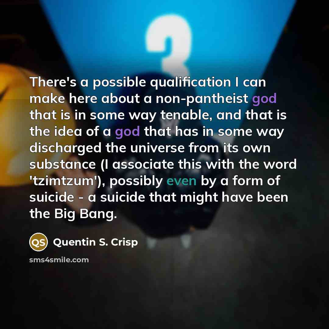 “There's a possible qualification I can make here about a non-pantheist god that is in some way tenable, and that is the idea of a god that has in some way discharged the universe from its own substance (I associate this with the word 'tzimtzum'), possibly even by a form of suicide - a suicide that…” quote by Quentin S. Crisp