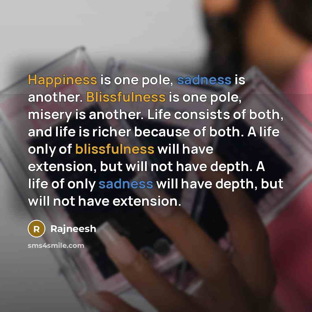 “Happiness is one pole, sadness is another. Blissfulness is one pole, misery is another. Life consists of both, and life is richer because of both. A life only of blissfulness will have extension, but will not have depth. A life of only sadness will have depth, but will not have extension.” quote by Rajneesh