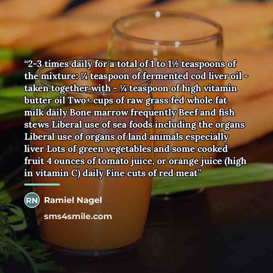 “2-3 times daily for a total of 1 to 1½ teaspoons of the mixture: ¼ teaspoon of fermented cod liver oil - taken together with - ¼ teaspoon of high vitamin butter oil Two+ cups of raw grass fed whole fat milk daily Bone marrow frequently Beef and fish stews Liberal use of sea foods including the…” quote by Ramiel Nagel