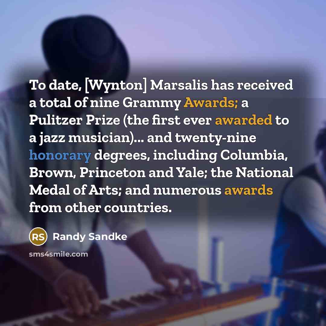“To date, [Wynton] Marsalis has received a total of nine Grammy Awards; a Pulitzer Prize (the first ever awarded to a jazz musician)... and twenty-nine honorary degrees, including Columbia, Brown, Princeton and Yale; the National Medal of Arts; and numerous awards from other countries.” quote by Randy Sandke
