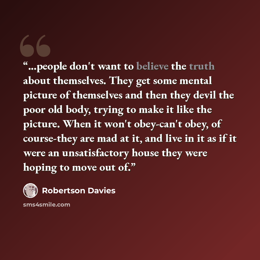 “...people don't want to believe the truth about themselves. They get some mental picture of themselves and then they devil the poor old body, trying to make it like the picture. When it won't obey-can't obey, of course-they are mad at it, and live in it as if it were an unsatisfactory house they…” quote by Robertson Davies