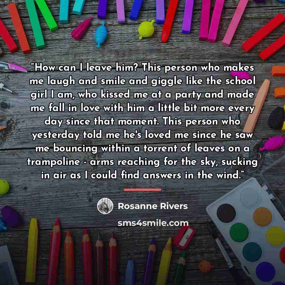 “How can I leave him? This person who makes me laugh and smile and giggle like the school girl I am, who kissed me at a party and made me fall in love with him a little bit more every day since that moment. This person who yesterday told me he's loved me since he saw me bouncing within a torrent of…” quote by Rosanne Rivers