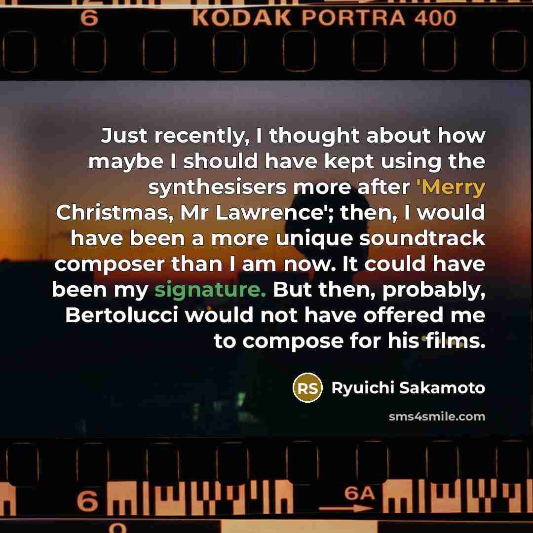 “Just recently, I thought about how maybe I should have kept using the synthesisers more after 'Merry Christmas, Mr Lawrence'; then, I would have been a more unique soundtrack composer than I am now. It could have been my signature. But then, probably, Bertolucci would not have offered me to…” quote by Ryuichi Sakamoto