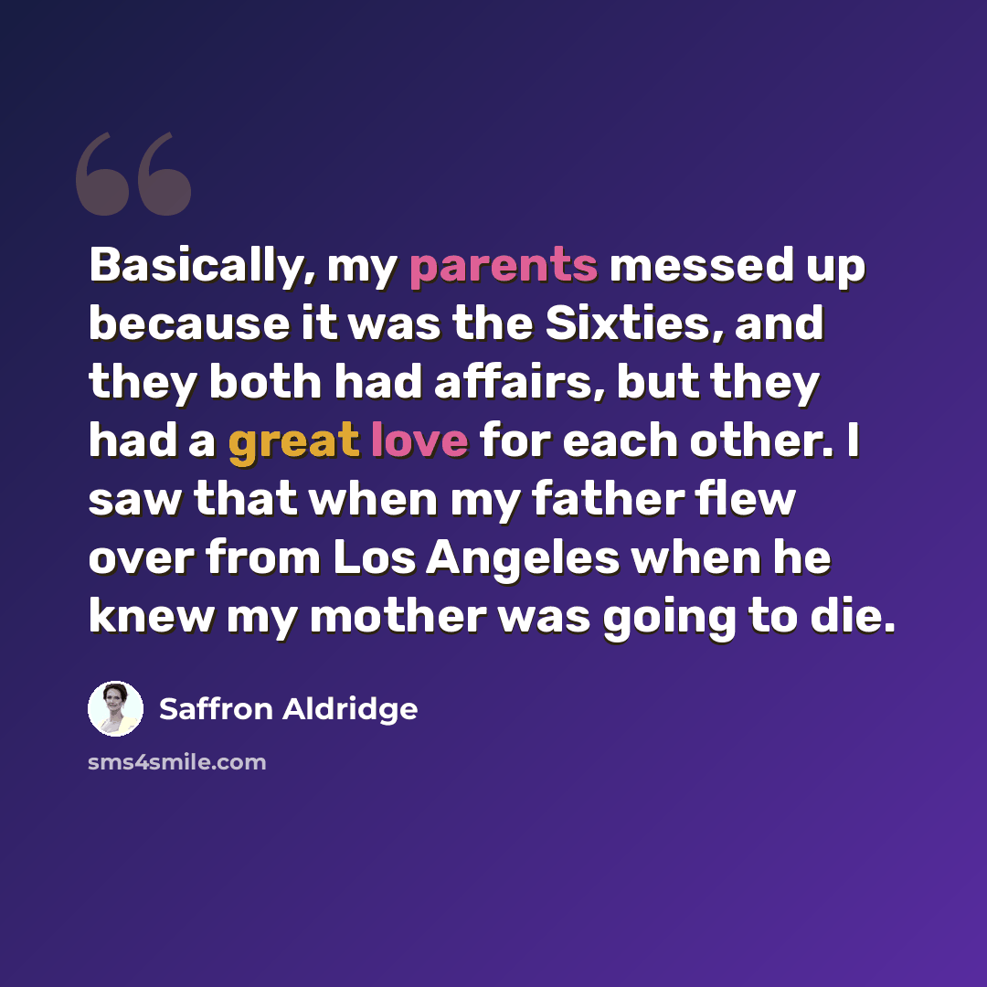 “Basically, my parents messed up because it was the Sixties, and they both had affairs, but they had a great love for each other. I saw that when my father flew over from Los Angeles when he knew my mother was going to die.” quote by Saffron Aldridge