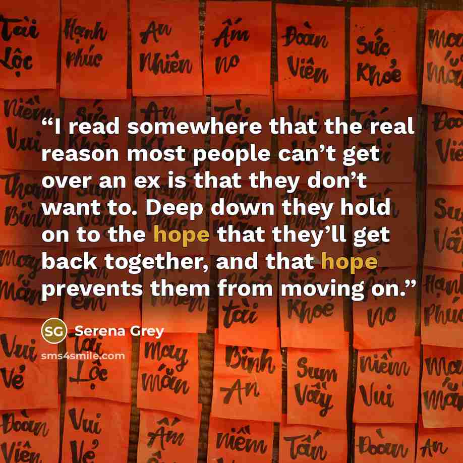 “I read somewhere that the real reason most people can’t get over an ex is that they don’t want to. Deep down they hold on to the hope that they’ll get back together, and that hope prevents them from moving on.” quote by Serena Grey