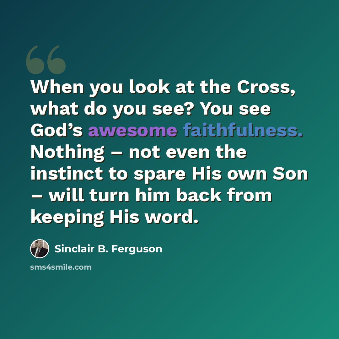 “When you look at the Cross, what do you see? You see God’s awesome faithfulness. Nothing – not even the instinct to spare His own Son – will turn him back from keeping His word.” quote by Sinclair B. Ferguson