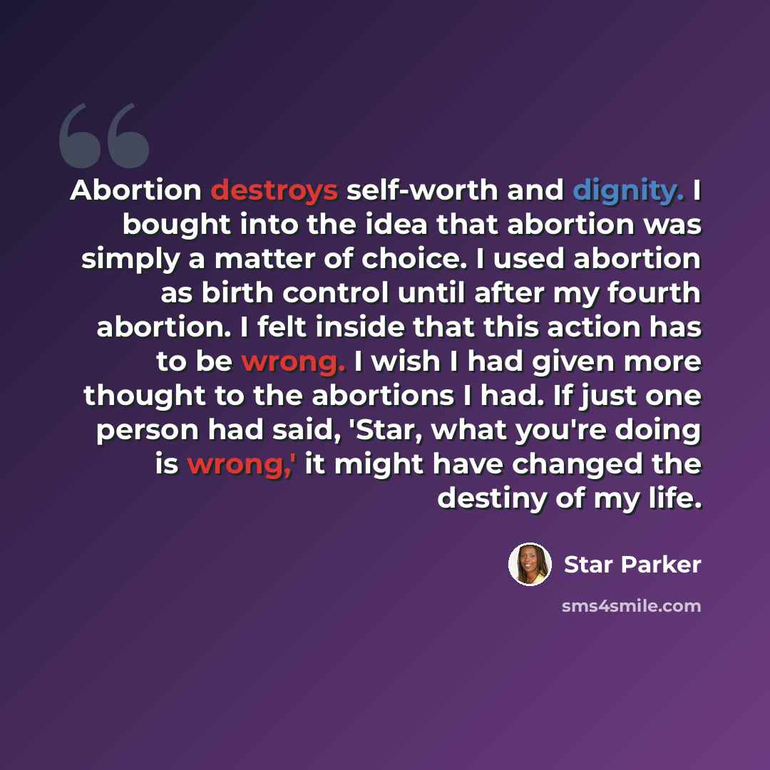 “Abortion destroys self-worth and dignity. I bought into the idea that abortion was simply a matter of choice. I used abortion as birth control until after my fourth abortion. I felt inside that this action has to be wrong. I wish I had given more thought to the abortions I had. If just one person…” quote by Star Parker